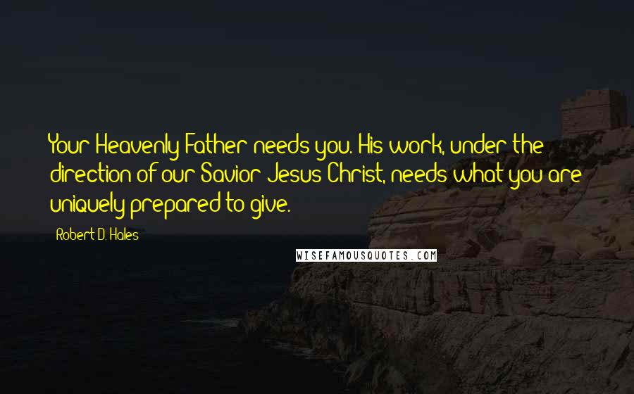 Robert D. Hales Quotes: Your Heavenly Father needs you. His work, under the direction of our Savior Jesus Christ, needs what you are uniquely prepared to give.
