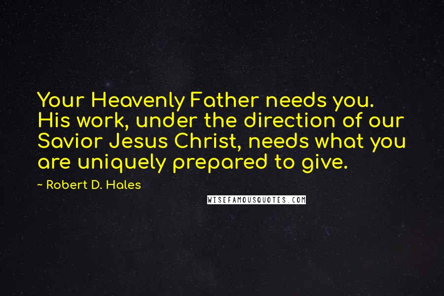 Robert D. Hales Quotes: Your Heavenly Father needs you. His work, under the direction of our Savior Jesus Christ, needs what you are uniquely prepared to give.