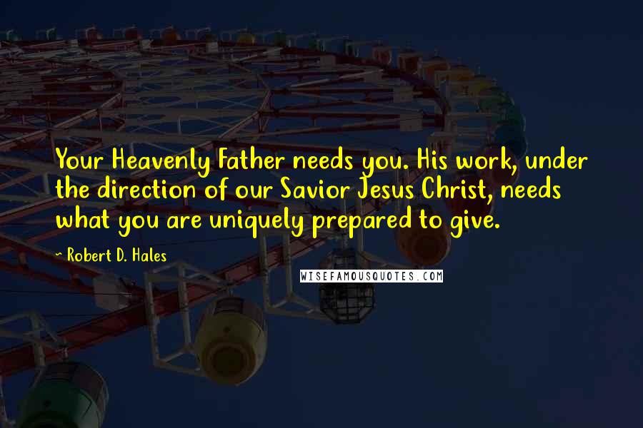 Robert D. Hales Quotes: Your Heavenly Father needs you. His work, under the direction of our Savior Jesus Christ, needs what you are uniquely prepared to give.