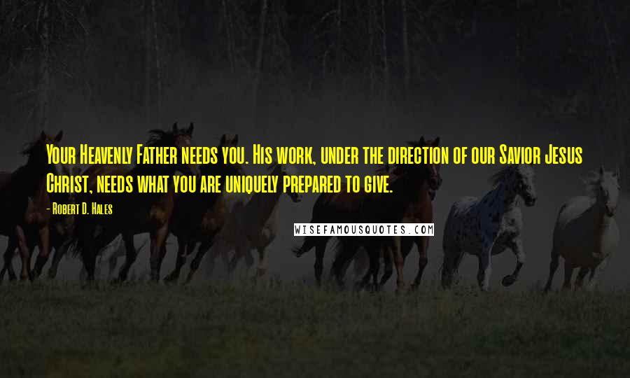 Robert D. Hales Quotes: Your Heavenly Father needs you. His work, under the direction of our Savior Jesus Christ, needs what you are uniquely prepared to give.