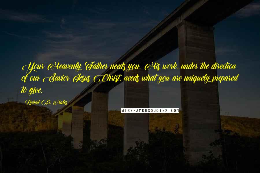 Robert D. Hales Quotes: Your Heavenly Father needs you. His work, under the direction of our Savior Jesus Christ, needs what you are uniquely prepared to give.