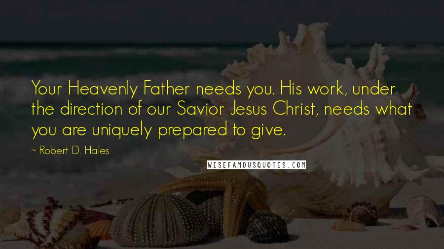 Robert D. Hales Quotes: Your Heavenly Father needs you. His work, under the direction of our Savior Jesus Christ, needs what you are uniquely prepared to give.