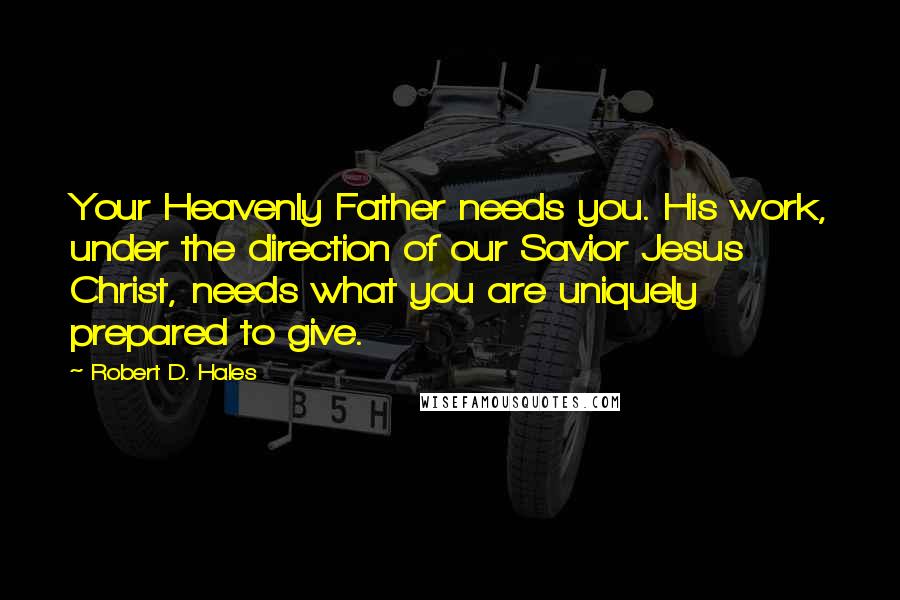 Robert D. Hales Quotes: Your Heavenly Father needs you. His work, under the direction of our Savior Jesus Christ, needs what you are uniquely prepared to give.