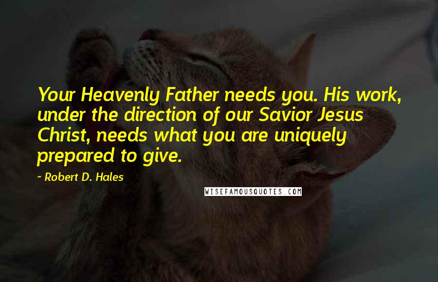 Robert D. Hales Quotes: Your Heavenly Father needs you. His work, under the direction of our Savior Jesus Christ, needs what you are uniquely prepared to give.