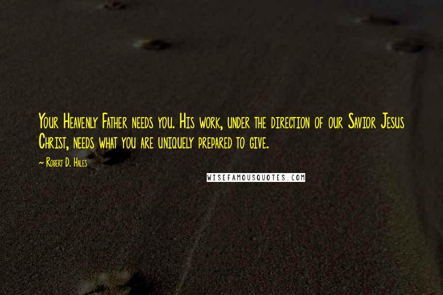Robert D. Hales Quotes: Your Heavenly Father needs you. His work, under the direction of our Savior Jesus Christ, needs what you are uniquely prepared to give.