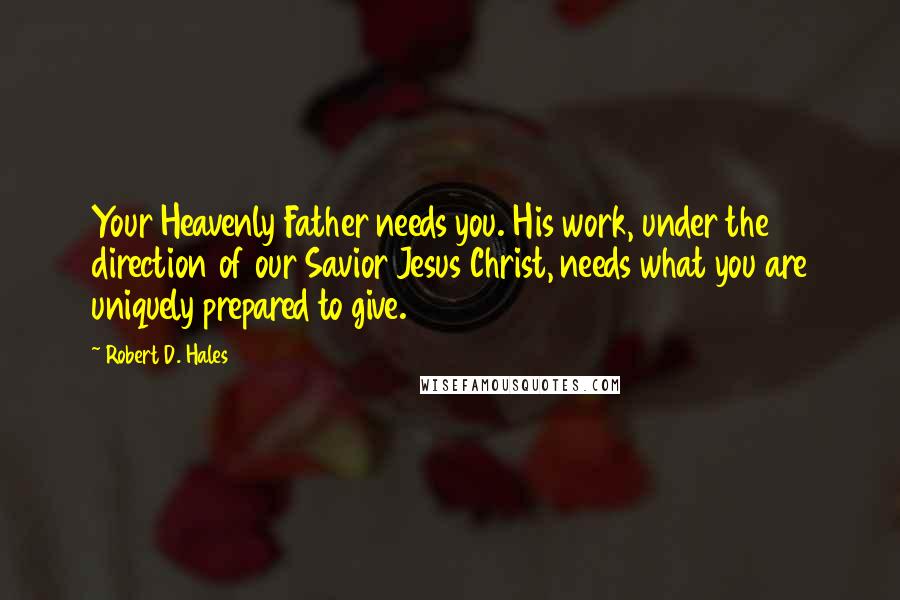 Robert D. Hales Quotes: Your Heavenly Father needs you. His work, under the direction of our Savior Jesus Christ, needs what you are uniquely prepared to give.