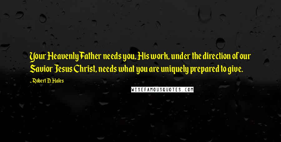 Robert D. Hales Quotes: Your Heavenly Father needs you. His work, under the direction of our Savior Jesus Christ, needs what you are uniquely prepared to give.