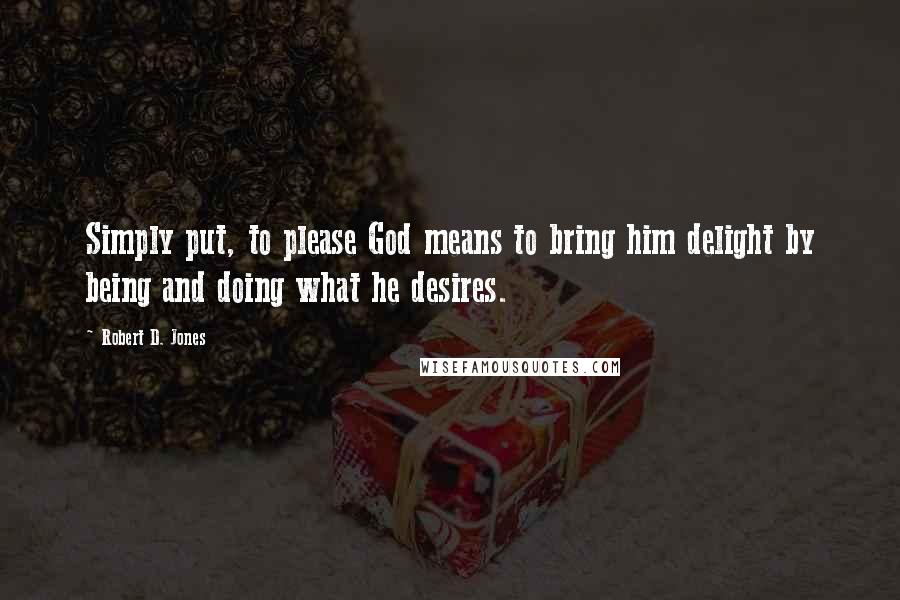 Robert D. Jones Quotes: Simply put, to please God means to bring him delight by being and doing what he desires.