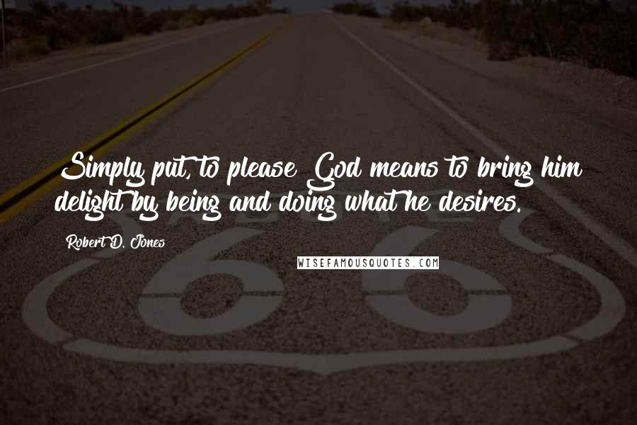 Robert D. Jones Quotes: Simply put, to please God means to bring him delight by being and doing what he desires.
