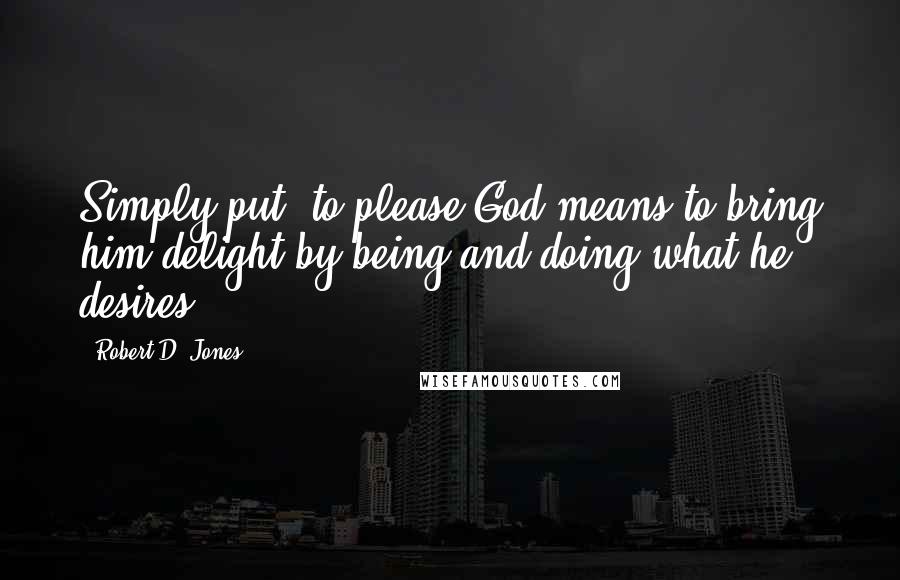 Robert D. Jones Quotes: Simply put, to please God means to bring him delight by being and doing what he desires.
