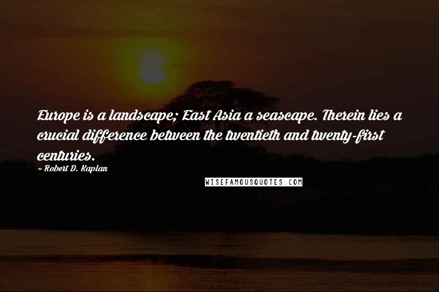 Robert D. Kaplan Quotes: Europe is a landscape; East Asia a seascape. Therein lies a crucial difference between the twentieth and twenty-first centuries.