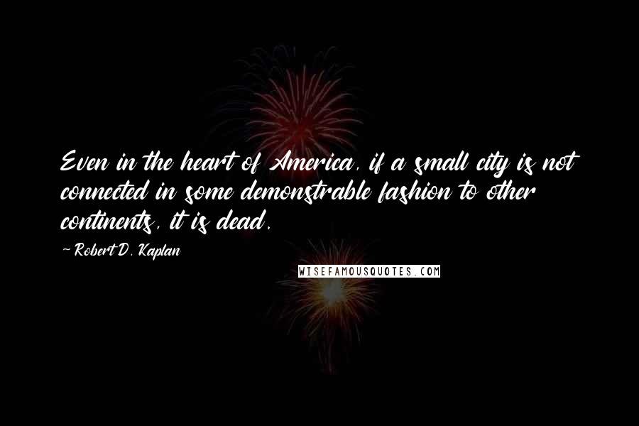 Robert D. Kaplan Quotes: Even in the heart of America, if a small city is not connected in some demonstrable fashion to other continents, it is dead.