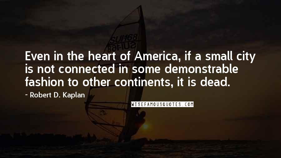 Robert D. Kaplan Quotes: Even in the heart of America, if a small city is not connected in some demonstrable fashion to other continents, it is dead.