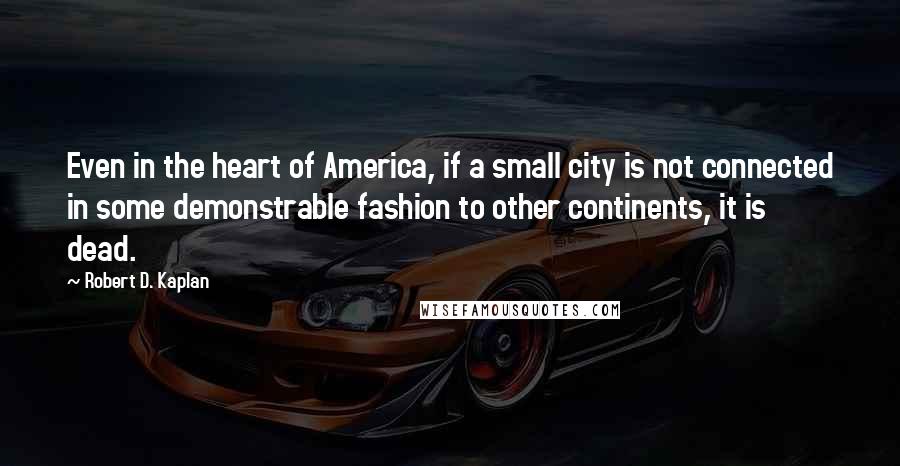 Robert D. Kaplan Quotes: Even in the heart of America, if a small city is not connected in some demonstrable fashion to other continents, it is dead.
