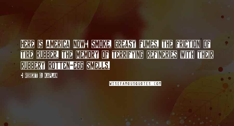 Robert D. Kaplan Quotes: Here is America Now: smoke, greasy fumes, the friction of tire rubber, the memory of terrifying refineries with their rubbery rotten-egg smells.