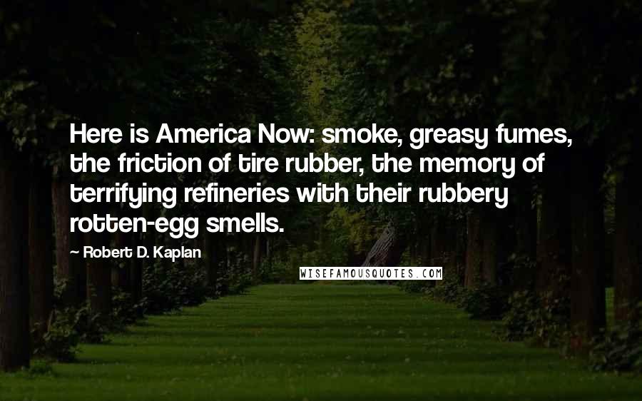 Robert D. Kaplan Quotes: Here is America Now: smoke, greasy fumes, the friction of tire rubber, the memory of terrifying refineries with their rubbery rotten-egg smells.