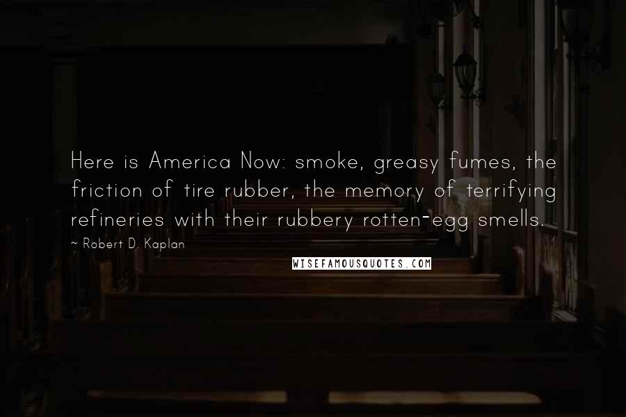 Robert D. Kaplan Quotes: Here is America Now: smoke, greasy fumes, the friction of tire rubber, the memory of terrifying refineries with their rubbery rotten-egg smells.