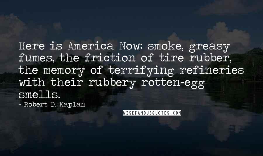 Robert D. Kaplan Quotes: Here is America Now: smoke, greasy fumes, the friction of tire rubber, the memory of terrifying refineries with their rubbery rotten-egg smells.