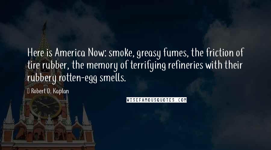 Robert D. Kaplan Quotes: Here is America Now: smoke, greasy fumes, the friction of tire rubber, the memory of terrifying refineries with their rubbery rotten-egg smells.