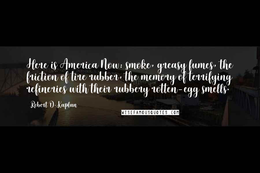 Robert D. Kaplan Quotes: Here is America Now: smoke, greasy fumes, the friction of tire rubber, the memory of terrifying refineries with their rubbery rotten-egg smells.