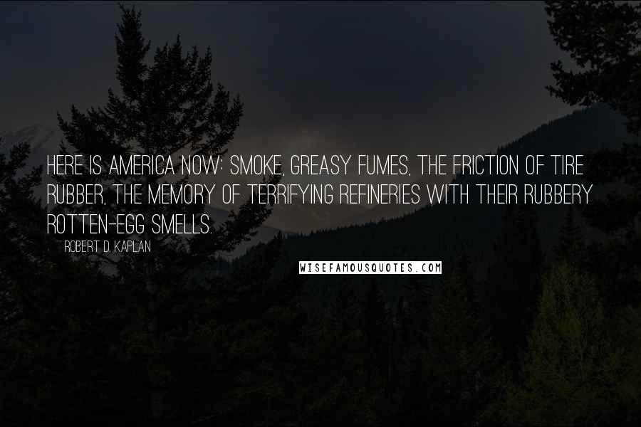 Robert D. Kaplan Quotes: Here is America Now: smoke, greasy fumes, the friction of tire rubber, the memory of terrifying refineries with their rubbery rotten-egg smells.