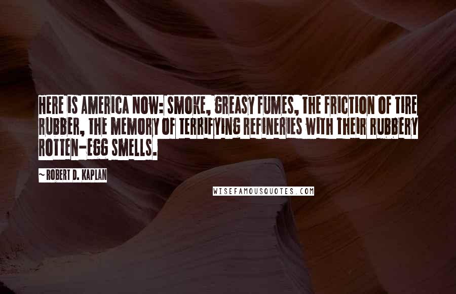 Robert D. Kaplan Quotes: Here is America Now: smoke, greasy fumes, the friction of tire rubber, the memory of terrifying refineries with their rubbery rotten-egg smells.