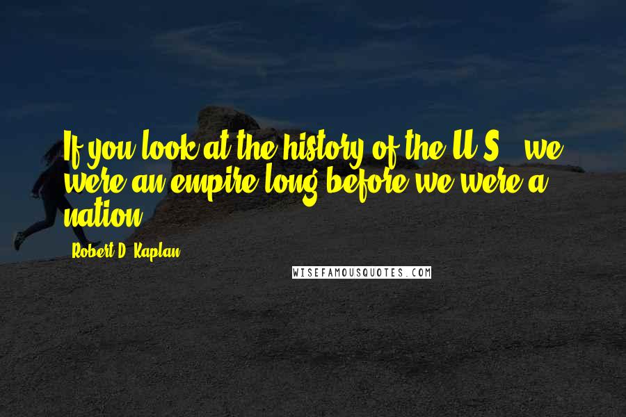 Robert D. Kaplan Quotes: If you look at the history of the U.S., we were an empire long before we were a nation.