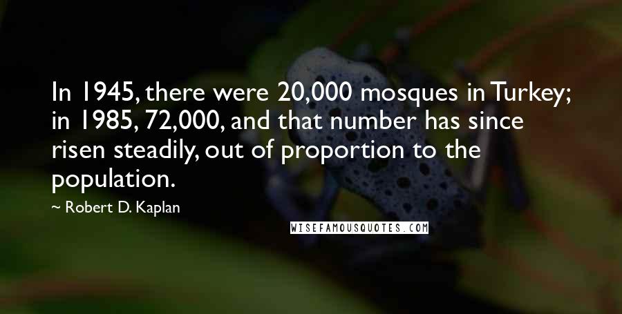 Robert D. Kaplan Quotes: In 1945, there were 20,000 mosques in Turkey; in 1985, 72,000, and that number has since risen steadily, out of proportion to the population.