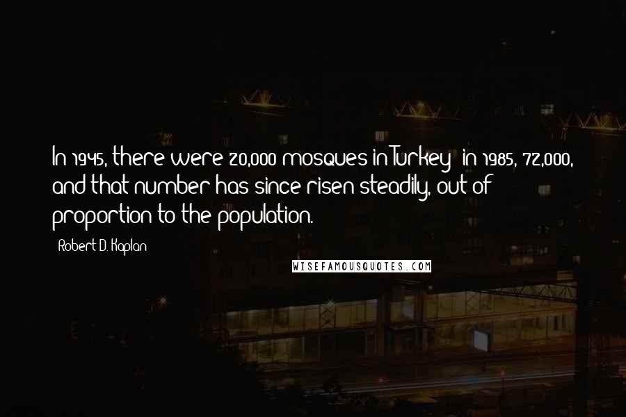 Robert D. Kaplan Quotes: In 1945, there were 20,000 mosques in Turkey; in 1985, 72,000, and that number has since risen steadily, out of proportion to the population.