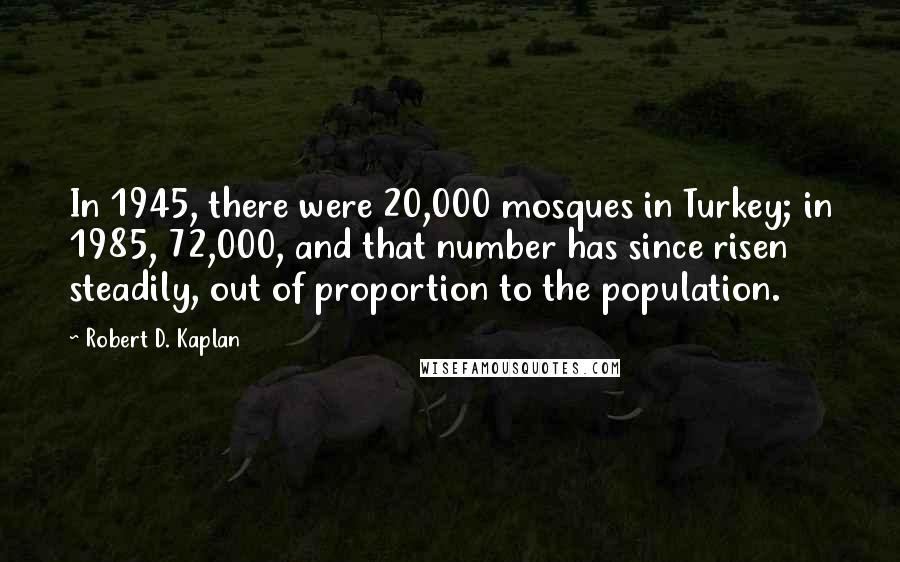 Robert D. Kaplan Quotes: In 1945, there were 20,000 mosques in Turkey; in 1985, 72,000, and that number has since risen steadily, out of proportion to the population.