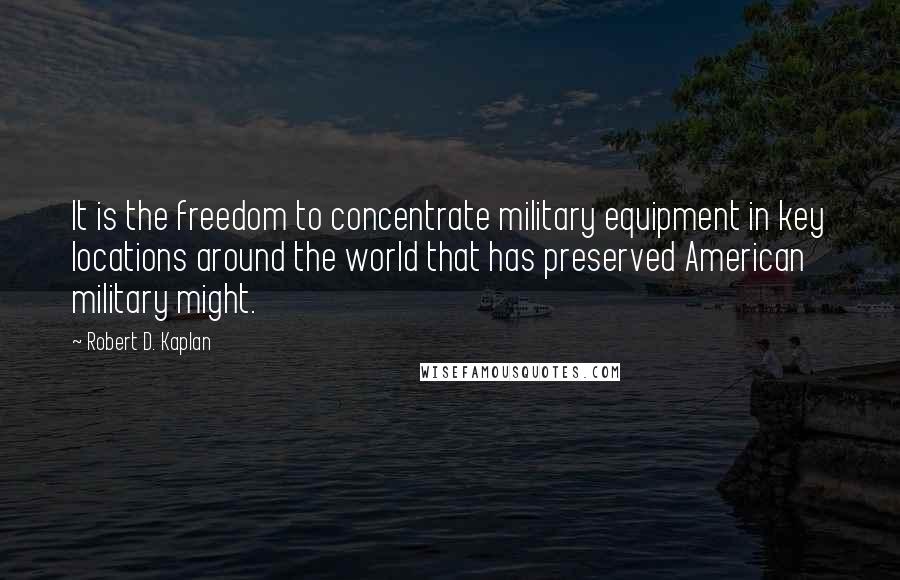 Robert D. Kaplan Quotes: It is the freedom to concentrate military equipment in key locations around the world that has preserved American military might.