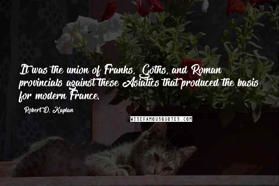 Robert D. Kaplan Quotes: It was the union of Franks, Goths, and Roman provincials against these Asiatics that produced the basis for modern France.