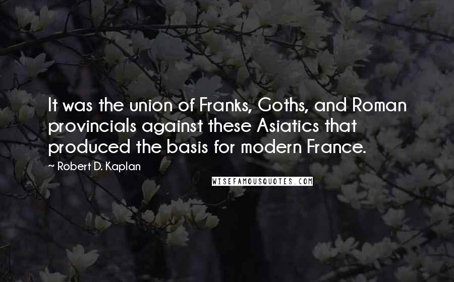 Robert D. Kaplan Quotes: It was the union of Franks, Goths, and Roman provincials against these Asiatics that produced the basis for modern France.