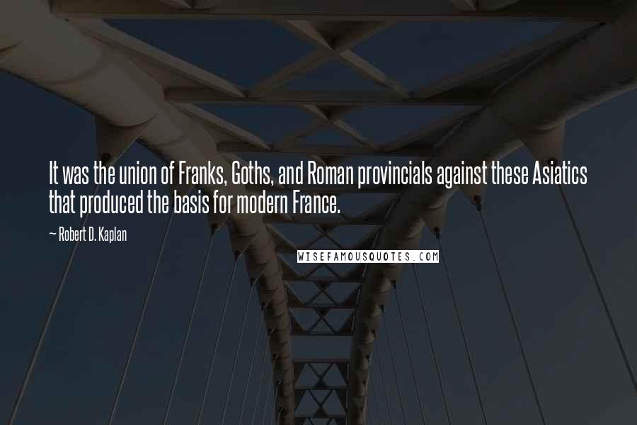 Robert D. Kaplan Quotes: It was the union of Franks, Goths, and Roman provincials against these Asiatics that produced the basis for modern France.