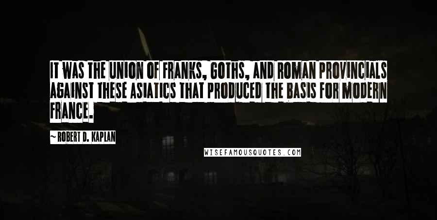 Robert D. Kaplan Quotes: It was the union of Franks, Goths, and Roman provincials against these Asiatics that produced the basis for modern France.