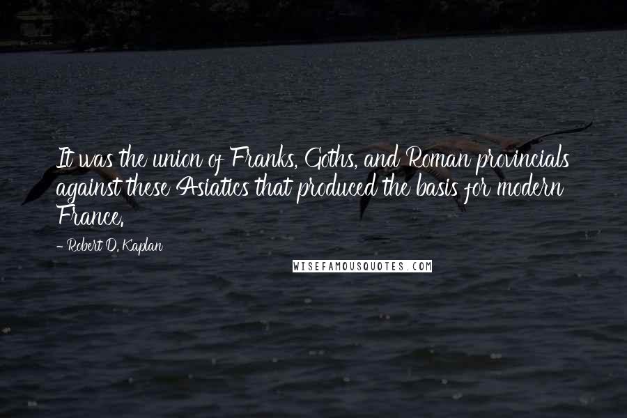 Robert D. Kaplan Quotes: It was the union of Franks, Goths, and Roman provincials against these Asiatics that produced the basis for modern France.