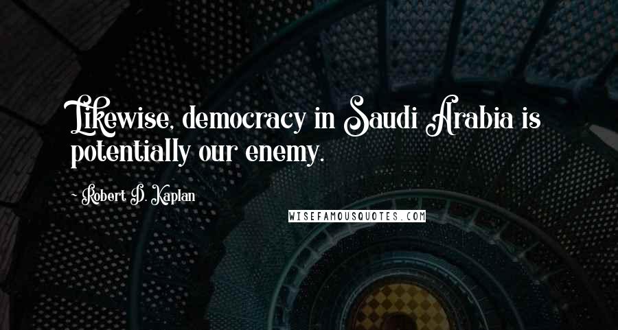 Robert D. Kaplan Quotes: Likewise, democracy in Saudi Arabia is potentially our enemy.