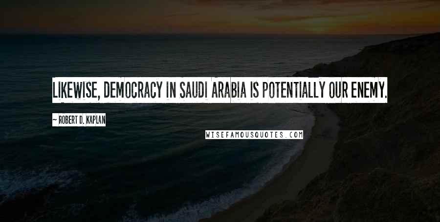 Robert D. Kaplan Quotes: Likewise, democracy in Saudi Arabia is potentially our enemy.