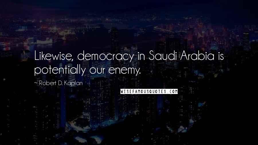 Robert D. Kaplan Quotes: Likewise, democracy in Saudi Arabia is potentially our enemy.