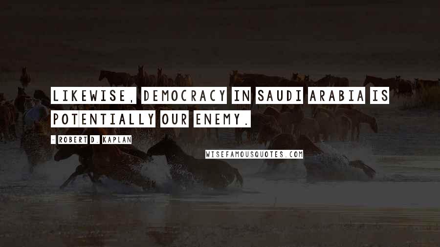 Robert D. Kaplan Quotes: Likewise, democracy in Saudi Arabia is potentially our enemy.