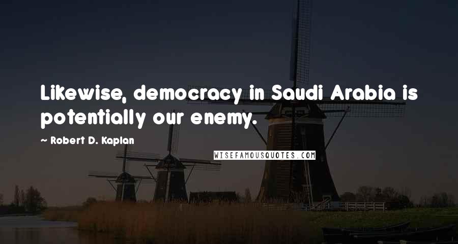 Robert D. Kaplan Quotes: Likewise, democracy in Saudi Arabia is potentially our enemy.