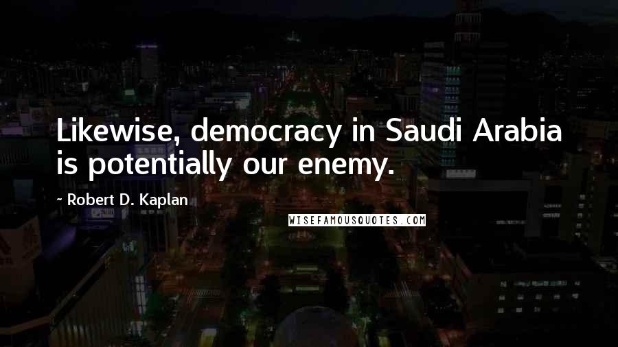 Robert D. Kaplan Quotes: Likewise, democracy in Saudi Arabia is potentially our enemy.