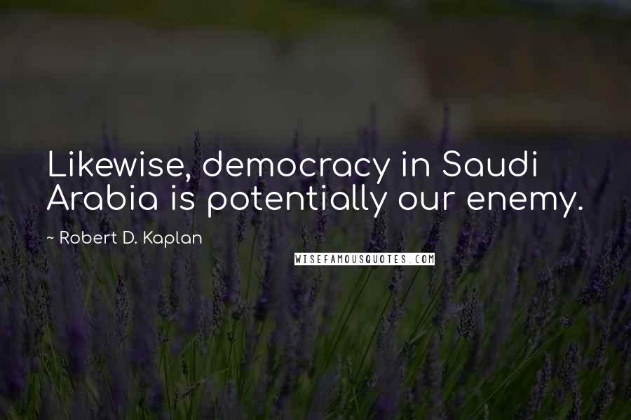 Robert D. Kaplan Quotes: Likewise, democracy in Saudi Arabia is potentially our enemy.