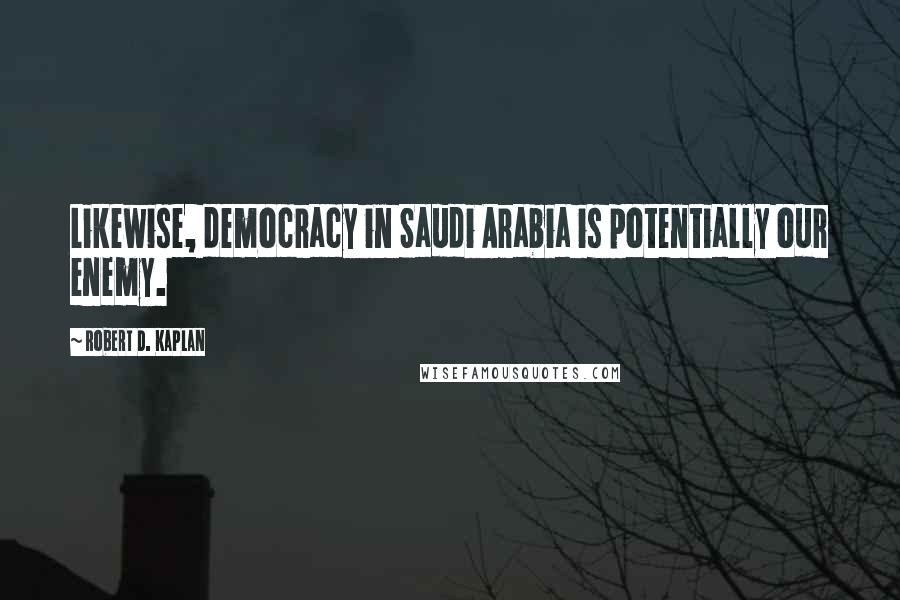 Robert D. Kaplan Quotes: Likewise, democracy in Saudi Arabia is potentially our enemy.