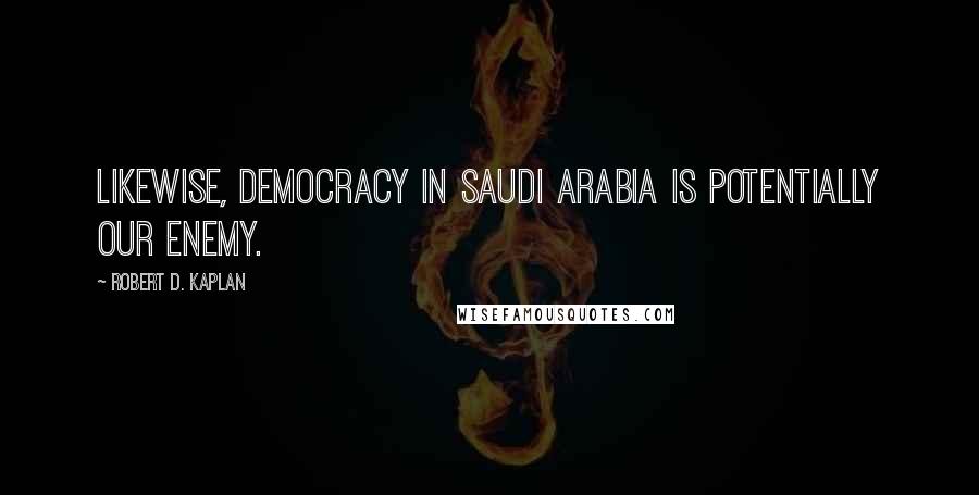 Robert D. Kaplan Quotes: Likewise, democracy in Saudi Arabia is potentially our enemy.