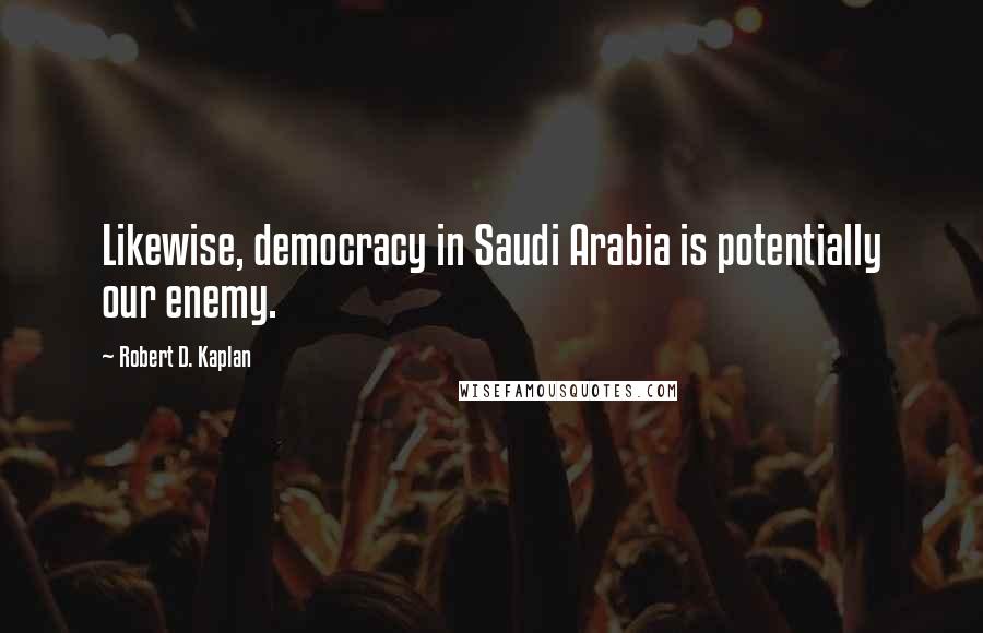 Robert D. Kaplan Quotes: Likewise, democracy in Saudi Arabia is potentially our enemy.