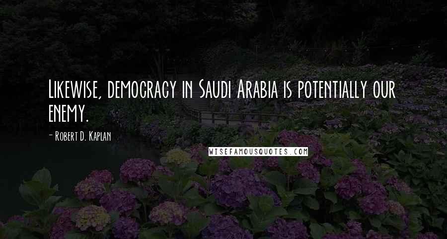 Robert D. Kaplan Quotes: Likewise, democracy in Saudi Arabia is potentially our enemy.