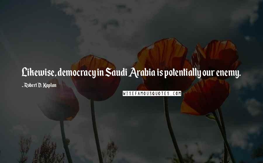 Robert D. Kaplan Quotes: Likewise, democracy in Saudi Arabia is potentially our enemy.