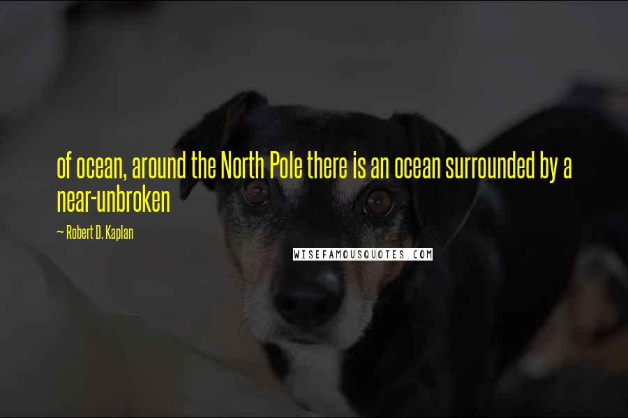 Robert D. Kaplan Quotes: of ocean, around the North Pole there is an ocean surrounded by a near-unbroken