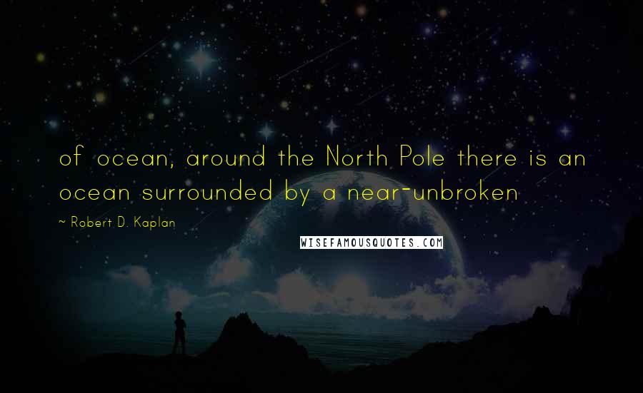 Robert D. Kaplan Quotes: of ocean, around the North Pole there is an ocean surrounded by a near-unbroken